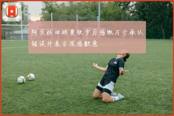 阿莫林回顾曼联岁月感慨万千承认错误并表示深感歉意