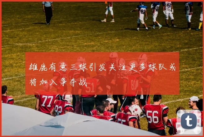 雄鹿有意三球引发关注更多球队或将加入争夺战