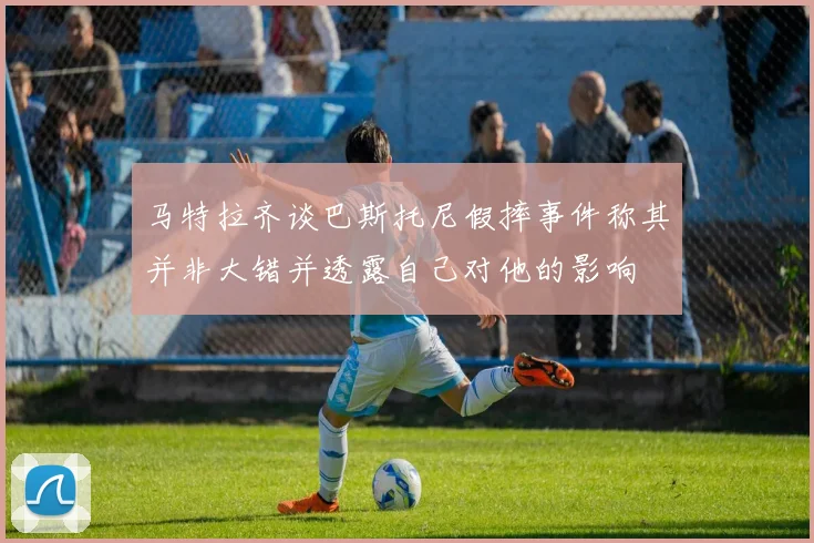 马特拉齐谈巴斯托尼假摔事件称其并非大错并透露自己对他的影响