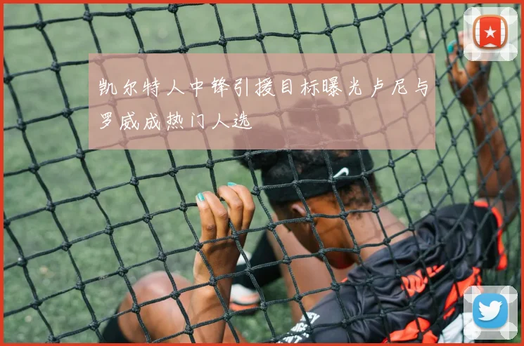 凯尔特人中锋引援目标曝光卢尼与罗威成热门人选