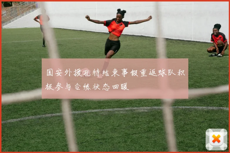 国安外援孔特结束事假重返球队积极参与合练状态回暖