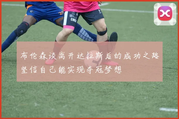 布伦森谈离开达拉斯后的成功之路坚信自己能实现夺冠梦想