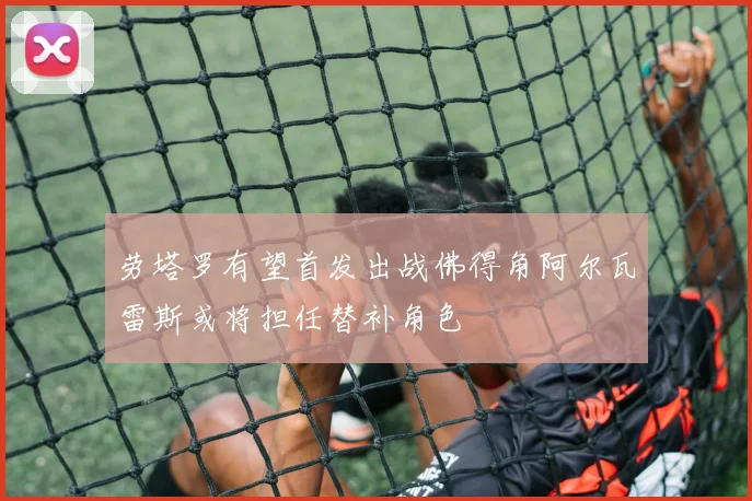 劳塔罗有望首发出战佛得角阿尔瓦雷斯或将担任替补角色