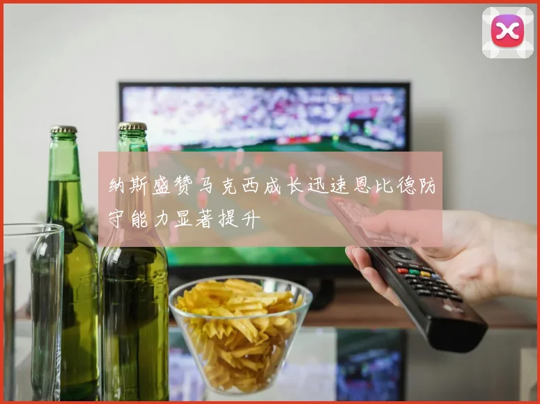 纳斯盛赞马克西成长迅速恩比德防守能力显著提升