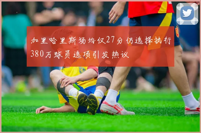 加里哈里斯场均仅27分仍选择执行380万球员选项引发热议