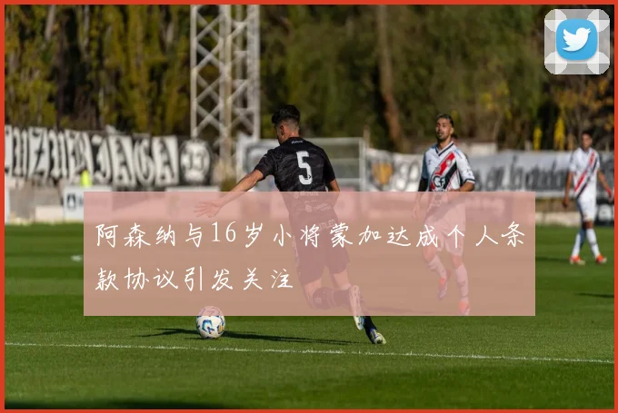 阿森纳与16岁小将蒙加达成个人条款协议引发关注