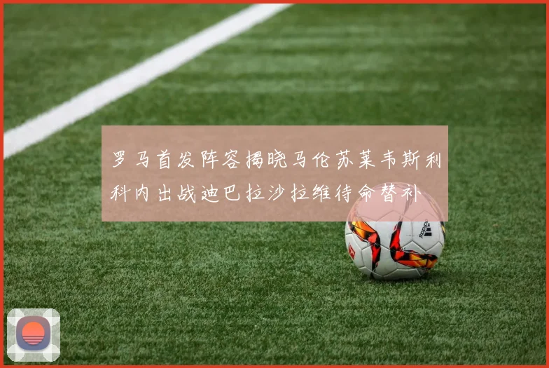 罗马首发阵容揭晓马伦苏莱韦斯利科内出战迪巴拉沙拉维待命替补