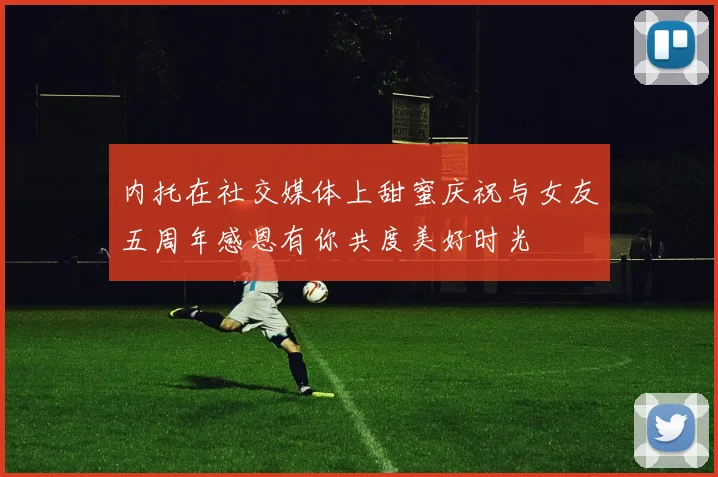 内托在社交媒体上甜蜜庆祝与女友五周年感恩有你共度美好时光