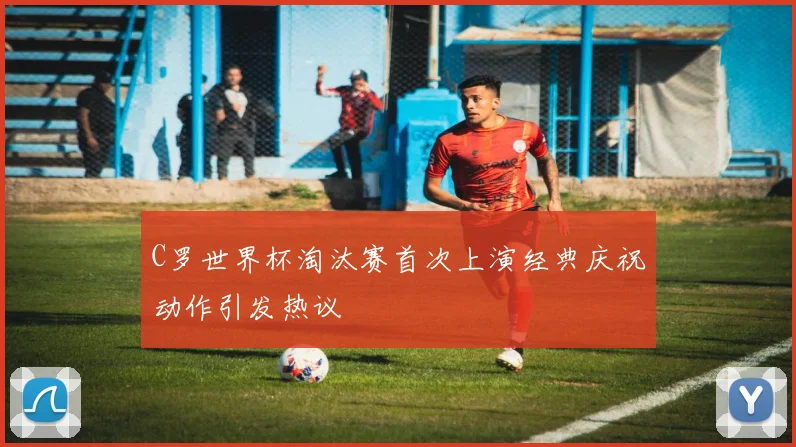 C罗世界杯淘汰赛首次上演经典庆祝动作引发热议