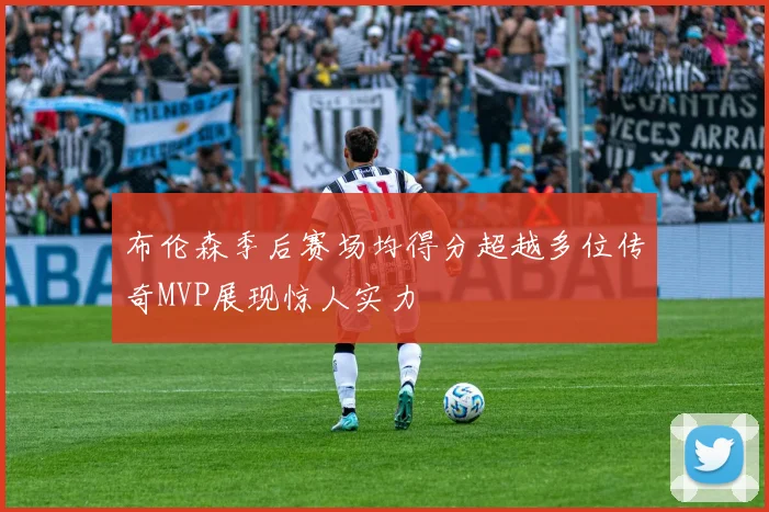 布伦森季后赛场均得分超越多位传奇MVP展现惊人实力