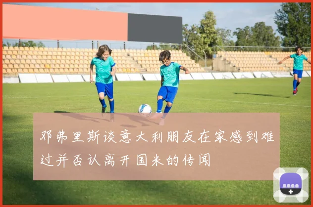 邓弗里斯谈意大利朋友在家感到难过并否认离开国米的传闻