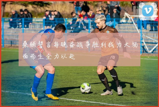 桑顿誓言每晚奋战争胜利我为大场面而生全力以赴