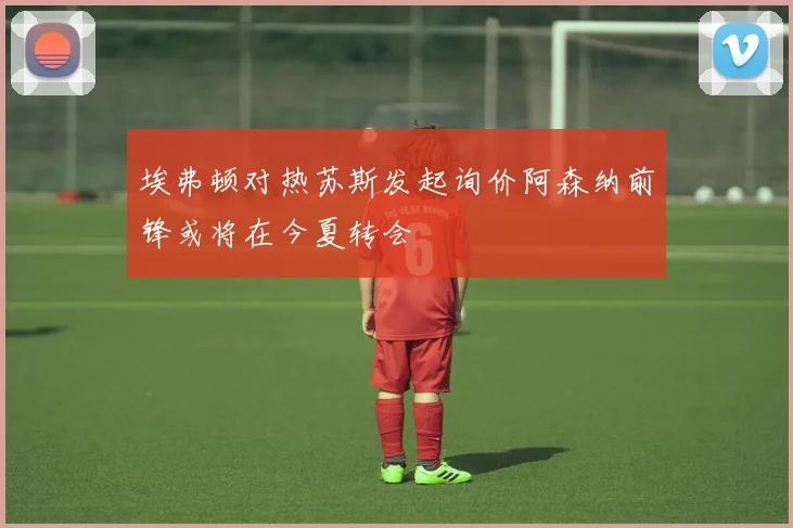 埃弗顿对热苏斯发起询价阿森纳前锋或将在今夏转会