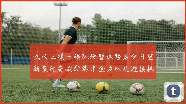 武汉三镇一线队短暂休整后今日重新集结备战新赛季全力以赴迎接挑战
